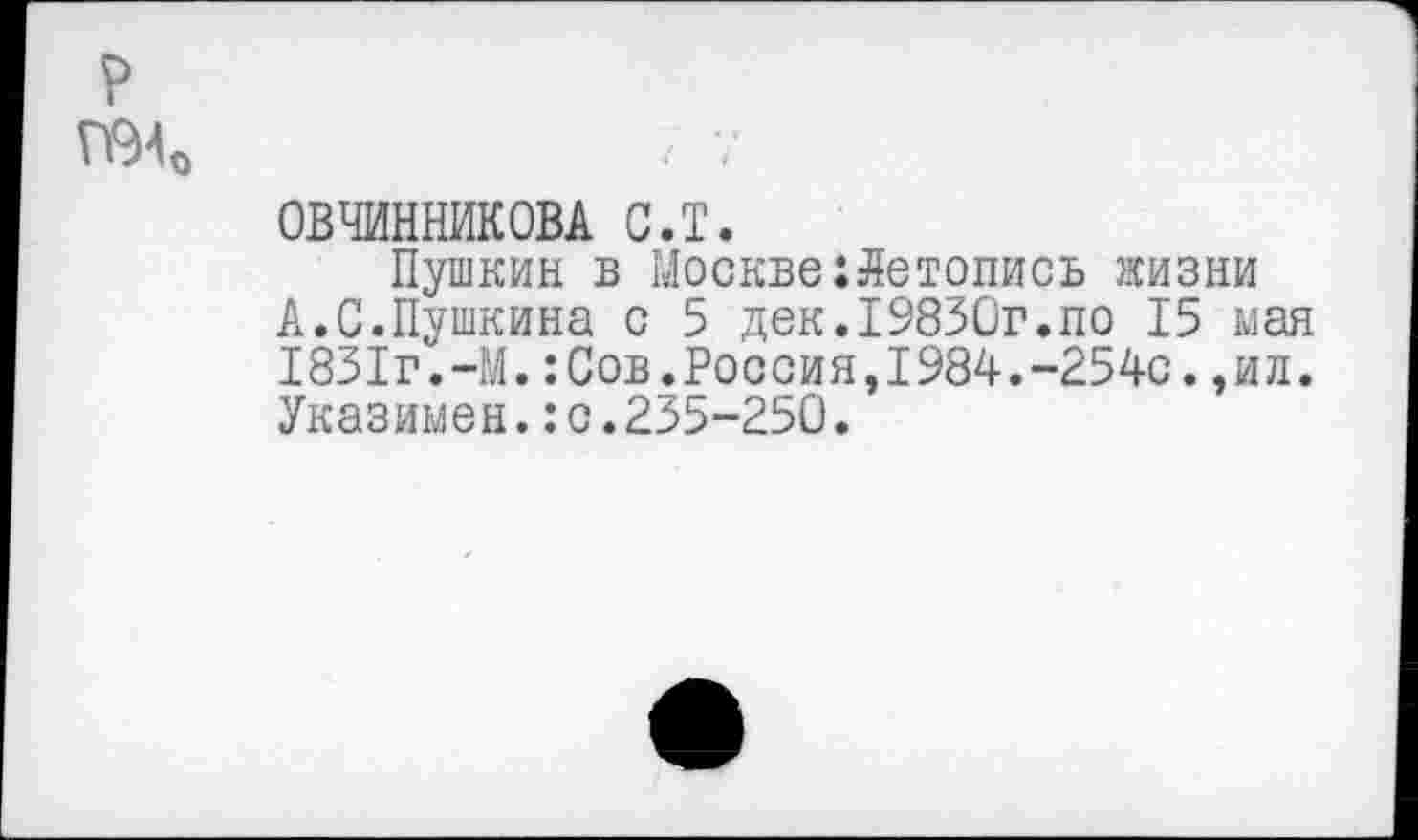 ﻿ОВЧИННИКОВА с.т.
Пушкин в Москве:Летопись жизни А.0.Пушкина с 5 дек.19830г.по 15 мая 1831г.-М.:Сов.Россия,1984.-254с.,ил. Указимен.:с.235-250.